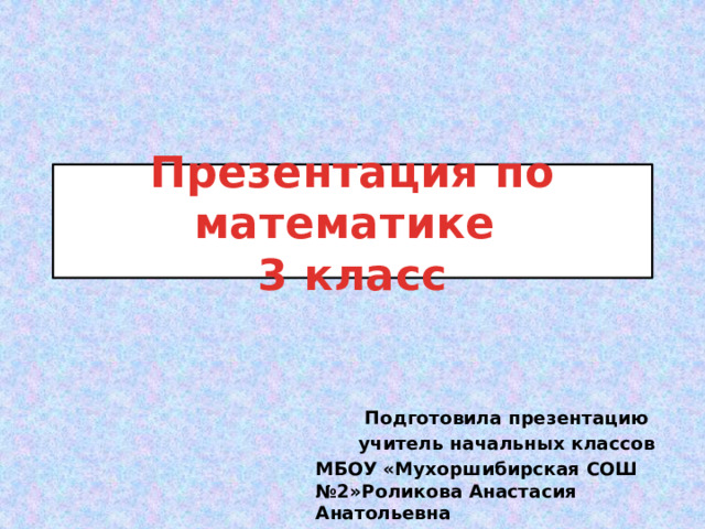 Презентация по математике  3 класс Подготовила презентацию учитель начальных классов МБОУ «Мухоршибирская СОШ №2»Роликова Анастасия Анатольевна 