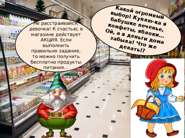 Какой огромный выбор! Куплю-ка я бабушке печенье, конфеты, яблоки… Ой, а я деньги дома забыла! Что же делать!? Не расстраивайся, девочка! К счастью, в магазине действует АКЦИЯ. Если выполнить правильно задание, то можно получить бесплатно продукты питания… 