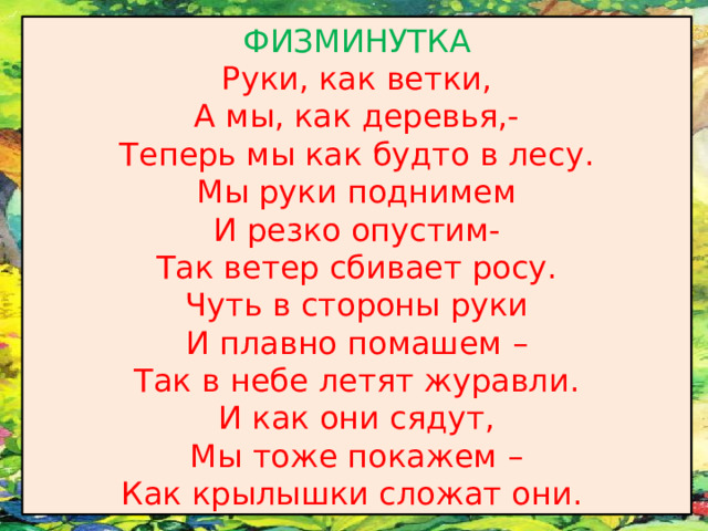 ФИЗМИНУТКА Руки, как ветки, А мы, как деревья,- Теперь мы как будто в лесу. Мы руки поднимем И резко опустим- Так ветер сбивает росу. Чуть в стороны руки И плавно помашем – Так в небе летят журавли. И как они сядут, Мы тоже покажем – Как крылышки сложат они.  
