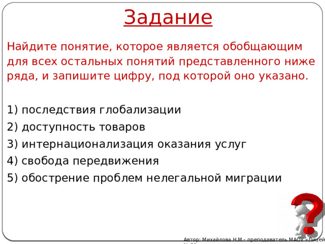 Задание Найдите понятие, которое является обобщающим для всех остальных понятий представленного ниже ряда, и запишите цифру, под которой оно указано.   1) последствия глобализации 2) доступность товаров 3) интернационализация оказания услуг 4) свобода передвижения 5) обострение проблем нелегальной миграции Автор: Михайлова Н.М.- преподаватель МАОУ «Лицей № 21» 