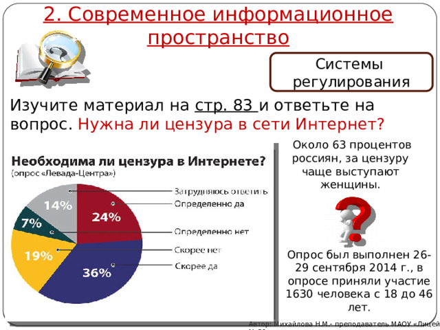 2. Современное информационное пространство Системы регулирования Изучите материал на стр. 83 и ответьте на вопрос. Нужна ли цензура в сети Интернет?  Около 63 процентов россиян, за цензуру чаще выступают женщины. Опрос был выполнен 26-29 сентября 2014 г., в опросе приняли участие 1630 человека с 18 до 46 лет. Автор: Михайлова Н.М.- преподаватель МАОУ «Лицей № 21» 
