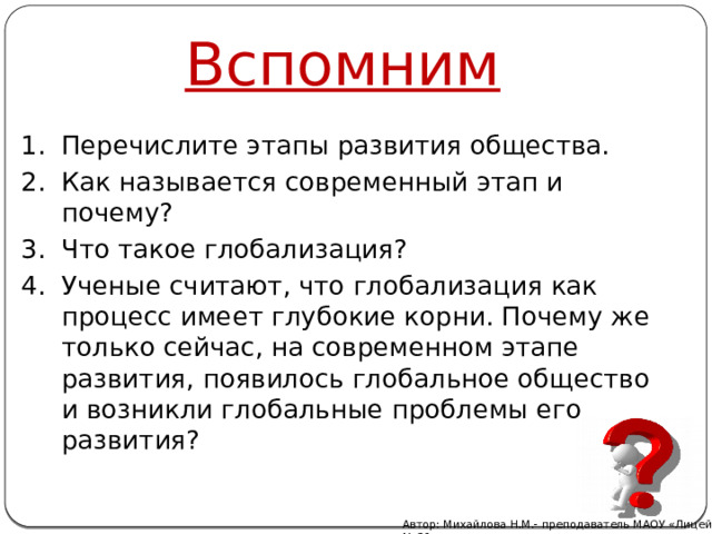 Вспомним Перечислите этапы развития общества. Как называется современный этап и почему? Что такое глобализация? Ученые считают, что глобализация как процесс имеет глубокие корни. Почему же только сейчас, на современном этапе развития, появилось глобальное общество и возникли глобальные проблемы его развития? Автор: Михайлова Н.М.- преподаватель МАОУ «Лицей № 21» 