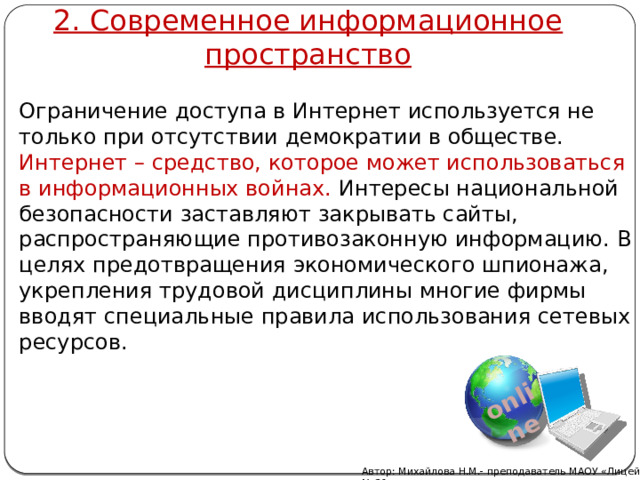 2. Современное информационное пространство online Ограничение доступа в Интернет используется не только при отсутствии демократии в обществе. Интернет – средство, которое может использоваться в информационных войнах. Интересы национальной безопасности заставляют закрывать сайты, распространяющие противозаконную информацию. В целях предотвращения экономического шпионажа, укрепления трудовой дисциплины многие фирмы вводят специальные правила использования сетевых ресурсов. Автор: Михайлова Н.М.- преподаватель МАОУ «Лицей № 21» 