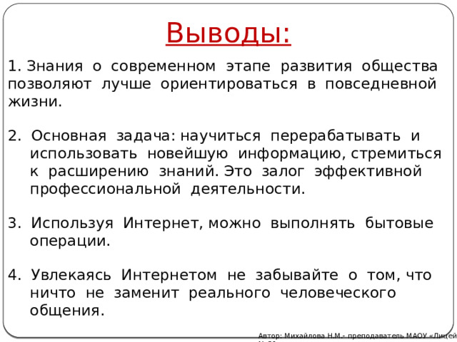 Выводы: 1. Знания о современном этапе развития общества позволяют лучше ориентироваться в повседневной жизни. 2. Основная задача: научиться перерабатывать и использовать новейшую информацию, стремиться к расширению знаний. Это залог эффективной профессиональной деятельности. 3. Используя Интернет, можно выполнять бытовые операции. 4. Увлекаясь Интернетом не забывайте о том, что ничто не заменит реального человеческого общения. Автор: Михайлова Н.М.- преподаватель МАОУ «Лицей № 21» 
