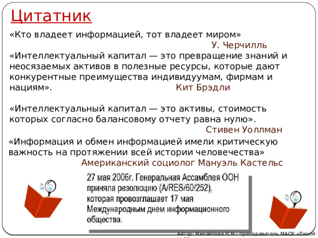 Цитатник «Кто владеет информацией, тот владеет миром»  У. Черчилль «Интеллектуальный капитал — это превращение знаний и неосязаемых активов в полезные ресурсы, которые дают конкурентные преимущества индивидуумам, фирмам и нациям».  Кит Брэдли «Интеллектуальный капитал — это активы, стоимость которых согласно балансовому отчету равна нулю».   Стивен Уоллман «Информация и обмен информацией имели критическую важность на протяжении всей истории человечества»  Американский социолог Мануэль Кастельс Автор: Михайлова Н.М.- преподаватель МАОУ «Лицей № 21» 