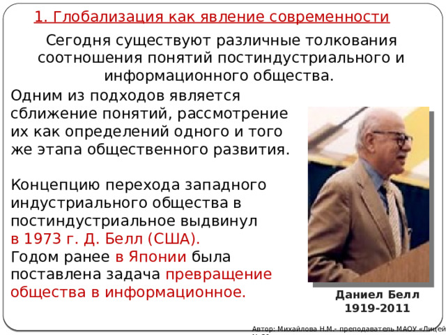 1. Глобализация как явление современности Сегодня существуют различные толкования соотношения понятий постиндустриального и информационного общества. Одним из подходов является сближение понятий, рассмотрение их как определений одного и того же этапа общественного развития. Концепцию перехода западного индустриального общества в постиндустриальное выдвинул в 1973 г. Д. Белл (США). Годом ранее в Японии была поставлена задача превращение общества в информационное. Даниел Белл 1919-2011 Автор: Михайлова Н.М.- преподаватель МАОУ «Лицей № 21» 