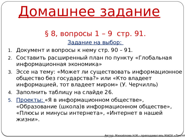 Домашнее задание § 8, вопросы 1 – 9 стр. 91. Задание на выбор: Документ и вопросы к нему стр. 90 – 91. Составить расширенный план по пункту «Глобальная информационная экономика» Эссе на тему: «Может ли существовать информационное общество без государства?» или «Кто владеет информацией, тот владеет миром» (У. Черчилль) Заполнить таблицу на слайде 26. Проекты: «Я в информационном обществе», «Образование (школа)в информационном обществе», «Плюсы и минусы интернета», «Интернет в нашей жизни». Автор: Михайлова Н.М.- преподаватель МАОУ «Лицей № 21» 