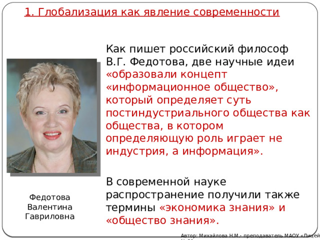 1. Глобализация как явление современности Как пишет российский философ В.Г. Федотова, две научные идеи «образовали концепт «информационное общество», который определяет суть постиндустриального общества как общества, в котором определяющую роль играет не индустрия, а информация». В современной науке распространение получили также термины «экономика знания» и «общество знания». Федотова Валентина Гавриловна Автор: Михайлова Н.М.- преподаватель МАОУ «Лицей № 21» 