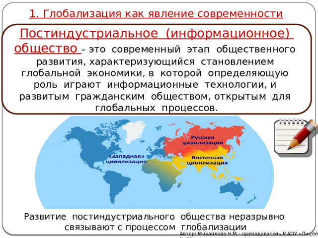 1. Глобализация как явление современности Постиндустриальное (информационное) общество – это современный этап общественного развития, характеризующийся становлением глобальной экономики, в которой определяющую роль играют информационные технологии, и развитым гражданским обществом, открытым для глобальных процессов. Развитие постиндустриального общества неразрывно связывают с процессом глобализации Автор: Михайлова Н.М.- преподаватель МАОУ «Лицей № 21» 