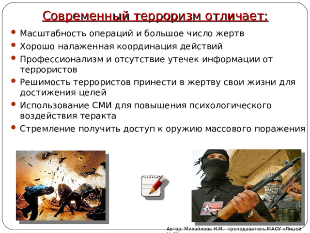 Современный терроризм отличает: Масштабность операций и большое число жертв Хорошо налаженная координация действий Профессионализм и отсутствие утечек информации от террористов Решимость террористов принести в жертву свои жизни для достижения целей Использование СМИ для повышения психологического воздействия теракта Стремление получить доступ к оружию массового поражения Автор: Михайлова Н.М.- преподаватель МАОУ «Лицей № 21» 