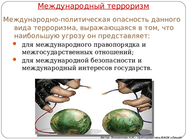 Международный терроризм Международно-политическая опасность данного вида терроризма, выражающаяся в том, что наибольшую угрозу он представляет: для международного правопорядка и межгосударственных отношений; для международной безопасности и международный интересов государств. для международного правопорядка и межгосударственных отношений; для международной безопасности и международный интересов государств. Автор: Михайлова Н.М.- преподаватель МАОУ «Лицей № 21» 