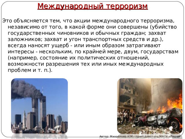 Международный терроризм Это объясняется тем, что акции международного терроризма, независимо от того, в какой форме они совершены (убийство государственных чиновников и обычных граждан; захват заложников; захват и угон транспортных средств и др.), всегда наносят ущерб - или иным образом затрагивают интересы - нескольким, по крайней мере, двум, государствам (например, состояние их политических отношений, возможности разрешения тех или иных международных проблем и т. п.). Автор: Михайлова Н.М.- преподаватель МАОУ «Лицей № 21» 