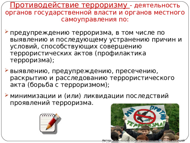 Противодействие терроризму - деятельность органов государственной власти и органов местного самоуправления по: предупреждению терроризма, в том числе по выявлению и последующему устранению причин и условий, способствующих совершению террористических актов (профилактика терроризма); выявлению, предупреждению, пресечению, раскрытию и расследованию террористического акта (борьба с терроризмом); минимизации и (или) ликвидации последствий проявлений терроризма. Автор: Михайлова Н.М.- преподаватель МАОУ «Лицей № 21» 
