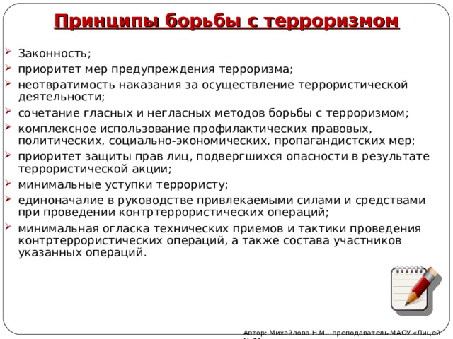 Принципы борьбы с терроризмом Законность; приоритет мер предупреждения терроризма; неотвратимость наказания за осуществление террористической деятельности; сочетание гласных и негласных методов борьбы с терроризмом; комплексное использование профилактических правовых, политических, социально-экономических, пропагандистских мер; приоритет защиты прав лиц, подвергшихся опасности в результате террористической акции; минимальные уступки террористу; единоначалие в руководстве привлекаемыми силами и средствами при проведении контртеррористических операций; минимальная огласка технических приемов и тактики проведения контртеррористических операций, а также состава участников указанных операций. Автор: Михайлова Н.М.- преподаватель МАОУ «Лицей № 21» 