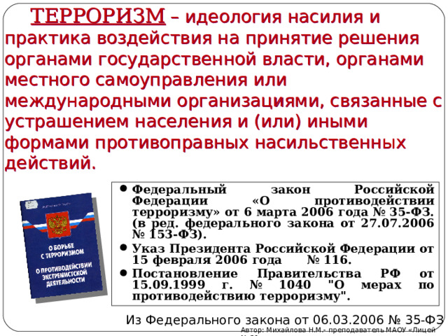 ТЕРРОРИЗМ  – идеология насилия и практика воздействия на принятие решения органами государственной власти, органами местного самоуправления или международными организациями, связанные с устрашением населения и (или) иными формами противоправных насильственных действий. Федеральный закон Российской Федерации «О противодействии терроризму» от 6 марта 2006 года № 35-ФЗ. (в ред. федерального закона от 27.07.2006 № 153-ФЗ). Указ Президента Российской Федерации от 15 февраля 2006 года № 116. Постановление Правительства РФ от 15.09.1999 г. № 1040 