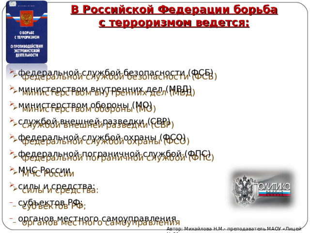 В Российской Федерации борьба с терроризмом ведется: федеральной службой безопасности (ФСБ) министерством внутренних дел (МВД) министерством обороны (МО) службой внешней разведки (СВР) федеральной службой охраны (ФСО) федеральной пограничной службой (ФПС) МЧС России силы и средства: субъектов РФ; органов местного самоуправления Автор: Михайлова Н.М.- преподаватель МАОУ «Лицей № 21» 