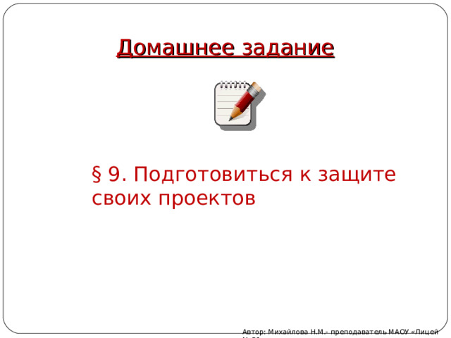Домашнее задание § 9. Подготовиться к защите своих проектов Автор: Михайлова Н.М.- преподаватель МАОУ «Лицей № 21» 