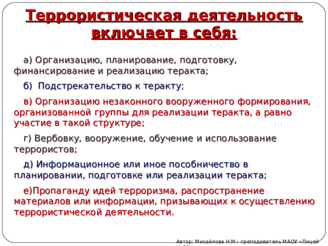 Террористическая деятельность включает в себя: а) Организацию, планирование, подготовку, финансирование и реализацию теракта; б) Подстрекательство к теракту; в) Организацию незаконного вооруженного формирования, организованной группы для реализации теракта, а равно участие в такой структуре; г) Вербовку, вооружение, обучение и использование террористов; д) Информационное или иное пособничество в планировании, подготовке или реализации теракта; е)Пропаганду идей терроризма, распространение материалов или информации, призывающих к осуществлению террористической деятельности. Автор: Михайлова Н.М.- преподаватель МАОУ «Лицей № 21» 