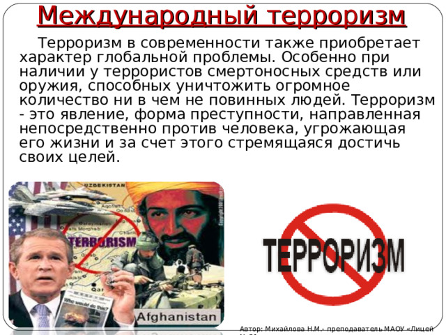 Международный терроризм  Терроризм в современности также приобретает характер глобальной проблемы. Особенно при наличии у террористов смертоносных средств или оружия, способных уничтожить огромное количество ни в чем не повинных людей. Терроризм - это явление, форма преступности, направленная непосредственно против человека, угрожающая его жизни и за счет этого стремящаяся достичь своих целей.   Автор: Михайлова Н.М.- преподаватель МАОУ «Лицей № 21» 