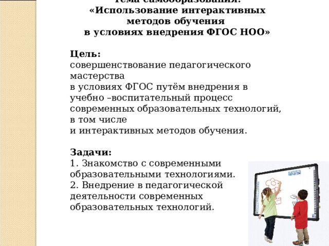Тема самообразования : «Использование интерактивных методов обучения в условиях внедрения ФГОС НОО»  Цель: совершенствование педагогического мастерства в условиях ФГОС путём внедрения в учебно –воспитательный процесс современных образовательных технологий, в том числе и интерактивных методов обучения.  Задачи : 1. Знакомство с современными образовательными технологиями. 2. Внедрение в педагогической деятельности современных образовательных технологий. 