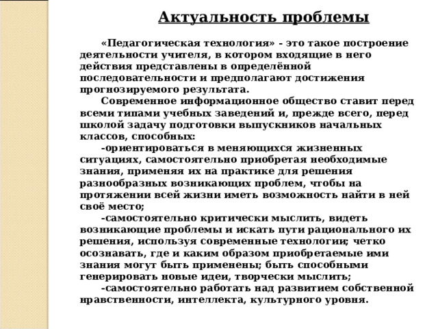 Актуальность проблемы «Педагогическая технология» - это такое построение деятельности учителя, в котором входящие в него действия представлены в определённой последовательности и предполагают достижения прогнозируемого результата. Современное информационное общество ставит перед всеми типами учебных заведений и, прежде всего, перед школой задачу подготовки выпускников начальных классов, способных: -ориентироваться в меняющихся жизненных ситуациях, самостоятельно приобретая необходимые знания, применяя их на практике для решения разнообразных возникающих проблем, чтобы на протяжении всей жизни иметь возможность найти в ней своё место; -самостоятельно критически мыслить, видеть возникающие проблемы и искать пути рационального их решения, используя современные технологии; четко осознавать, где и каким образом приобретаемые ими знания могут быть применены; быть способными генерировать новые идеи, творчески мыслить; -самостоятельно работать над развитием собственной нравственности, интеллекта, культурного уровня.  
