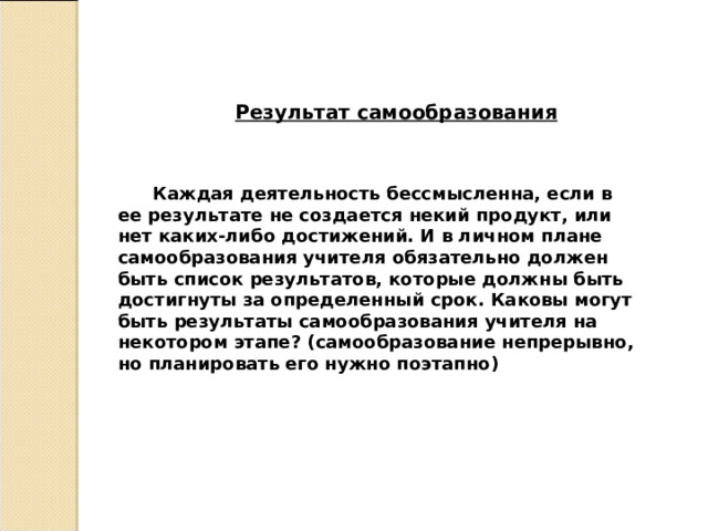 Результат самообразования   Каждая деятельность бессмысленна, если в ее результате не создается некий продукт, или нет каких-либо достижений. И в личном плане самообразования учителя обязательно должен быть список результатов, которые должны быть достигнуты за определенный срок. Каковы могут быть результаты самообразования учителя на некотором этапе? (самообразование непрерывно, но планировать его нужно поэтапно) 