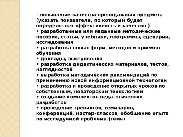 •   повышение качества преподавания предмета (указать показатели, по которым будет определяться эффективность и качество ) •  разработанные или изданные методические пособия, статьи, учебники, программы, сценарии, исследования •  разработка новых форм, методов и приемов обучения •  доклады, выступления •  разработка дидактических материалов, тестов, наглядностей •  выработка методических рекомендаций по применению новой информационной технологии •  разработка и проведение открытых уроков по собственным, новаторским технологиям •  создание комплектов педагогических разработок •  проведение тренингов, семинаров, конференций, мастер-классов, обобщение опыта по исследуемой проблеме (теме) 