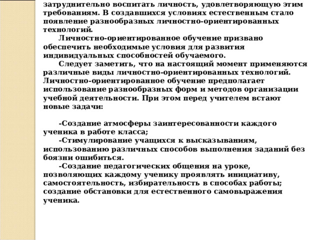 П ри традиционном подходе к образованию весьма затруднительно воспитать личность, удовлетворяющую этим требованиям. В создавшихся условиях естественным стало появление разнообразных личностно-ориентированных технологий. Личностно-ориентированное обучение призвано обеспечить необходимые условия для развития индивидуальных способностей обучаемого. Следует заметить, что на настоящий момент применяются различные виды личностно-ориентированных технологий. Личностно-ориентированное обучение предполагает использование разнообразных форм и методов организации учебной деятельности. При этом перед учителем встают новые задачи :   -Создание атмосферы заинтересованности каждого ученика в работе класса; -Стимулирование учащихся к высказываниям, использованию различных способов выполнения заданий без боязни ошибиться. -Создание педагогических общения на уроке, позволяющих каждому ученику проявлять инициативу, самостоятельность, избирательность в способах работы; создание обстановки для естественного самовыражения ученика. 