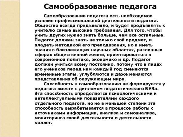 Самообразование педагога Самообразование педагога есть необходимое условие профессиональной деятельности педагога. Общество всегда предъявляло, и будет предъявлять к учителю самые высокие требования. Для того, чтобы учить других нужно знать больше, чем все остальные. Педагог должен знать не только свой предмет, и владеть методикой его преподавания, но и иметь знания в близлежащих научных областях, различных сферах общественной жизни, ориентироваться в современной политике, экономике и др. Педагог должен учиться всему постоянно, потому что в лицах его учеников перед ним каждый год сменяются временные этапы, углубляются и даже меняются представления об окружающем мире.  Способность к самообразованию не формируется у педагога вместе с дипломом педагогического ВУЗа. Эта способность определяется психологическими и интеллектуальными показателями каждого отдельного педагога, но не в меньшей степени эта способность вырабатывается в процессе работы с источниками информации, анализа и самоанализа, мониторинга своей деятельности и деятельности коллег. 
