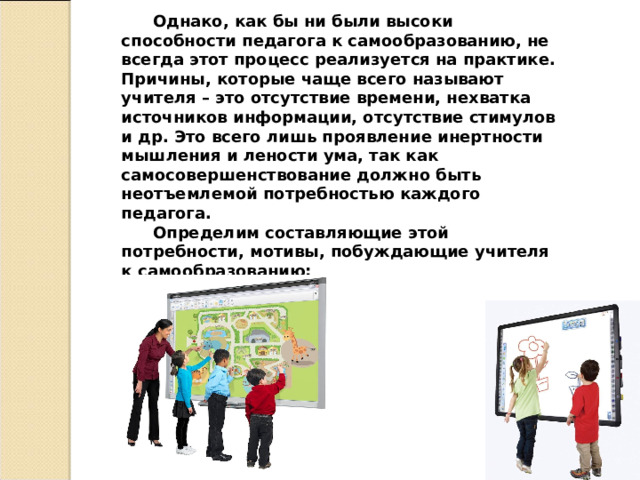 Однако, как бы ни были высоки способности педагога к самообразованию, не всегда этот процесс реализуется на практике. Причины, которые чаще всего называют учителя – это отсутствие времени, нехватка источников информации, отсутствие стимулов и др. Это всего лишь проявление инертности мышления и лености ума, так как самосовершенствование должно быть неотъемлемой потребностью каждого педагога. Определим составляющие этой потребности, мотивы, побуждающие учителя к самообразованию:  