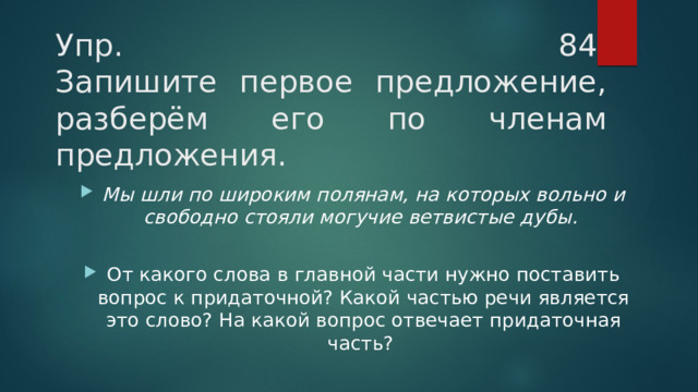 Упр. 84   Запишите первое предложение, разберём его по членам предложения.  Мы шли по широким полянам, на которых вольно и свободно стояли могучие ветвистые дубы.   От какого слова в главной части нужно поставить вопрос к придаточной? Какой частью речи является это слово? На какой вопрос отвечает придаточная часть?  