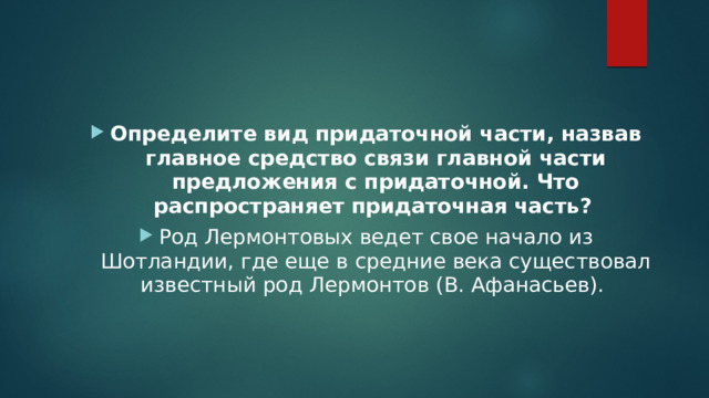 Определите вид придаточной части, назвав главное средство связи главной части предложения с придаточной. Что распространяет придаточная часть?   Род Лермонтовых ведет свое начало из Шотландии, где еще в средние века существовал известный род Лермонтов (В. Афанасьев).  