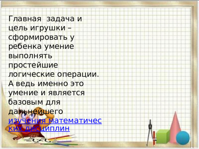 Главная  задача и цель игрушки – сформировать у ребенка умение выполнять простейшие логические операции. А ведь именно это умение и является базовым для дальнейшего  изучения математических дисциплин 