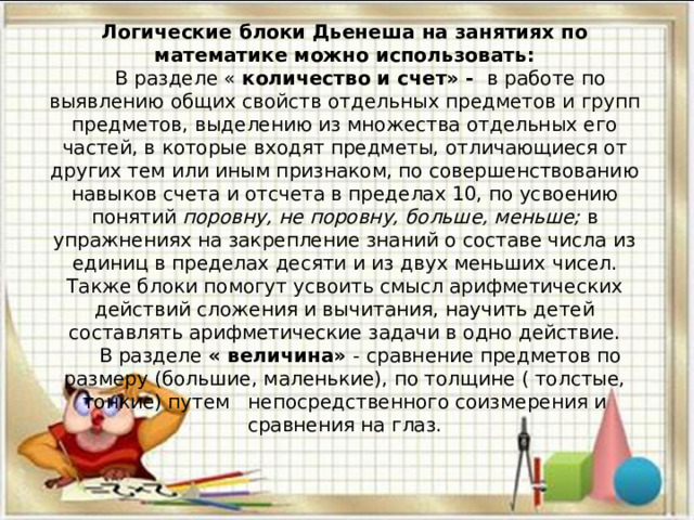 Логические блоки Дьенеша на занятиях по математике можно использовать:  В разделе « количество и счет» - в работе по выявлению общих свойств отдельных предметов и групп предметов, выделению из множества отдельных его частей, в которые входят предметы, отличающиеся от других тем или иным признаком, по совершенствованию навыков счета и отсчета в пределах 10, по усвоению понятий поровну, не поровну, больше, меньше; в упражнениях на закрепление знаний о составе числа из единиц в пределах десяти и из двух меньших чисел. Также блоки помогут усвоить смысл арифметических действий сложения и вычитания, научить детей составлять арифметические задачи в одно действие.  В разделе « величина» - сравнение предметов по размеру (большие, маленькие), по толщине ( толстые, тонкие) путем непосредственного соизмерения и сравнения на глаз.   