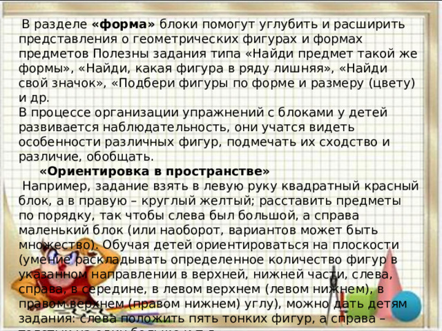  В разделе «форма» блоки помогут углубить и расширить представления о геометрических фигурах и формах предметов Полезны задания типа «Найди предмет такой же формы», «Найди, какая фигура в ряду лишняя», «Найди свой значок», «Подбери фигуры по форме и размеру (цвету) и др.  В процессе организации упражнений с блоками у детей развивается наблюдательность, они учатся видеть особенности различных фигур, подмечать их сходство и различие, обобщать.  «Ориентировка в пространстве»  Например, задание взять в левую руку квадратный красный блок, а в правую – круглый желтый; расставить предметы по порядку, так чтобы слева был большой, а справа маленький блок (или наоборот, вариантов может быть множество). Обучая детей ориентироваться на плоскости (умение раскладывать определенное количество фигур в указанном направлении в верхней, нижней части, слева, справа, в середине, в левом верхнем (левом нижнем), в правом верхнем (правом нижнем) углу), можно дать детям задания: слева положить пять тонких фигур, а справа – толстых на один больше и т.д . 