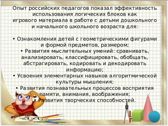 Опыт российских педагогов показал эффективность использования логических блоков как  игрового материала в работе с детьми дошкольного и начального школьного возраста для:   • Ознакомления детей с геометрическими фигурами и формой предметов, размером;  • Развития мыслительных умений: сравнивать, анализировать, классифицировать, обобщать,  абстрагировать, кодировать и декодировать информацию;  • Усвоения элементарных навыков алгоритмической культуры мышления;  • Развития познавательных процессов восприятия памяти, внимания, воображения;  • Развития творческих способностей. 