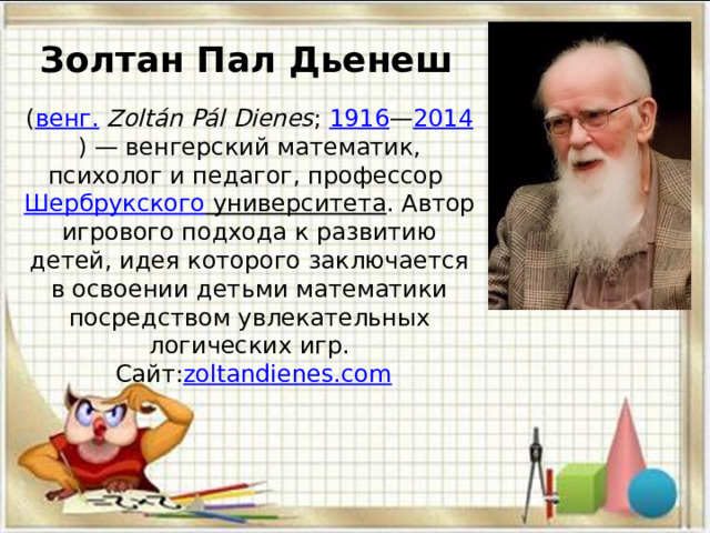 Золтан Пал Дьенеш     ( венг.   Zoltán Pál Dienes ;  1916 — 2014 ) — венгерский математик, психолог и педагог, профессор  Шербрукского университета . Автор игрового подхода к развитию детей, идея которого заключается в освоении детьми математики посредством увлекательных логических игр.  Сайт: zoltandienes.com     
