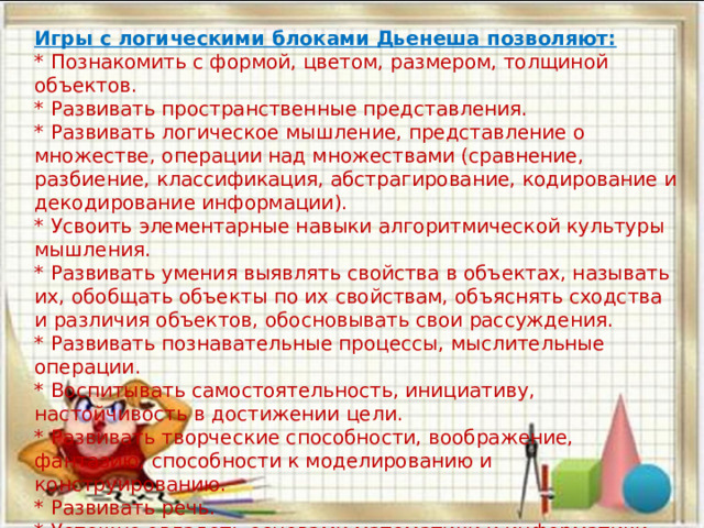 Игры с логическими блоками Дьенеша позволяют: * Познакомить с формой, цветом, размером, толщиной объектов. * Развивать пространственные представления. * Развивать логическое мышление, представление о множестве, операции над множествами (сравнение, разбиение, классификация, абстрагирование, кодирование и декодирование инфор­мации). * Усвоить элементарные навыки алгоритмической культуры мышления. * Развивать умения выявлять свойства в объектах, называть их, обобщать объекты по их свойствам, объяснять сходства и различия объектов, обосновывать свои рассуждения. * Развивать познавательные процессы, мыслительные операции. * Воспитывать самостоятельность, инициативу, настойчивость в достижении цели. * Развивать творческие способности, воображение, фантазию, способности к моделированию и конструированию. * Развивать речь. * Успешно овладеть основами математики и информатики. 