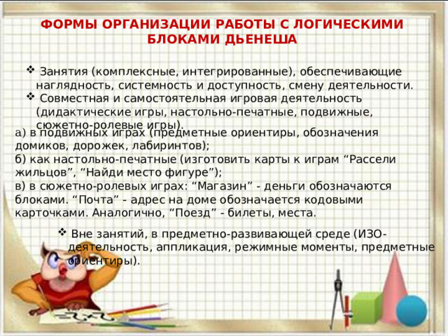 ФОРМЫ ОРГАНИЗАЦИИ РАБОТЫ С ЛОГИЧЕСКИМИ БЛОКАМИ ДЬЕНЕША   Занятия (комплексные, интегрированные), обеспечивающие наглядность, системность и доступность, смену деятельности.  Совместная и самостоятельная игровая деятельность (дидактические игры, настольно-печатные, подвижные, сюжетно-ролевые игры). а) в подвижных играх (предметные ориентиры, обозначения домиков, дорожек, лабиринтов); б) как настольно-печатные (изготовить карты к играм “Рассели жильцов”, “Найди место фигуре”); в) в сюжетно-ролевых играх: “Магазин” - деньги обозначаются блоками. “Почта” - адрес на доме обозначается кодовыми карточками. Аналогично, “Поезд” - билеты, места.  Вне занятий, в предметно-развивающей среде (ИЗО-деятельность, аппликация, режимные моменты, предметные ориентиры). 