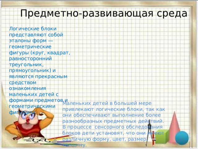 Предметно-развивающая среда Логические блоки представляют собой эталоны форм — геометрические фигуры (круг, квадрат, равносторонний треугольник, прямоугольник) и являются прекрасным средством ознакомления маленьких детей с формами предметов и геометрическими фигурами Маленьких детей в большей мере привлекают логические блоки, так как они обеспечивают выполнение более разнообразных предметных действий. В процессе сенсорного обследования блоков дети установят, что они имеют различную форму, цвет, размер, толщину. 