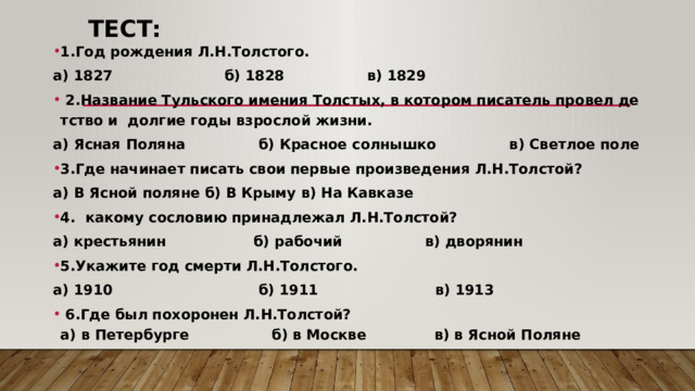 Тест: 1.Год рождения Л.Н.Толстого.  а) 1827                       б) 1828                 в) 1829   2.Название Тульского имения Толстых, в котором писатель провел детство и  долгие годы взрослой жизни. а) Ясная Поляна               б) Красное солнышко               в) Светлое поле 3.Где начинает писать свои первые произведения Л.Н.Толстой? а) В Ясной поляне б) В Крыму в) На Кавказе 4.  какому сословию принадлежал Л.Н.Толстой? а) крестьянин                  б) рабочий                 в) дворянин 5.Укажите год смерти Л.Н.Толстого. а) 1910                              б) 1911                        в) 1913      6.Где был похоронен Л.Н.Толстой? а) в Петербурге                 б) в Москве              в) в Ясной Поляне 