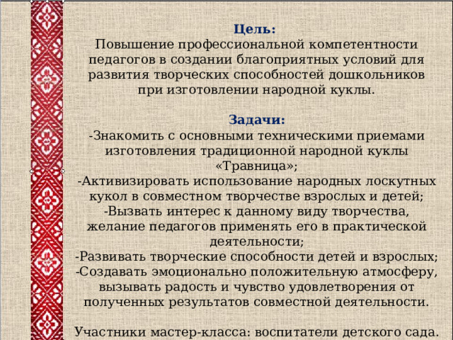  Цель:  Повышение профессиональной компетентности педагогов в создании благоприятных условий для развития творческих способностей дошкольников при изготовлении народной куклы.   Задачи:  -Знакомить с основными техническими приемами изготовления традиционной народной куклы «Травница»;  -Активизировать использование народных лоскутных кукол в совместном творчестве взрослых и детей;  -Вызвать интерес к данному виду творчества, желание педагогов применять его в практической деятельности;  -Развивать творческие способ­ности детей и взрослых;  -Создавать эмоционально положительную атмосферу, вызывать радость и чувство удовлетворения от полученных результатов совместной деятельности.   Участники мастер-класса: воспитатели детского сада. 