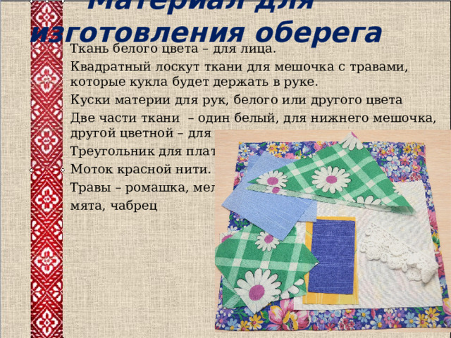  Материал для изготовления оберега   Ткань белого цвета – для лица. Квадратный лоскут ткани для мешочка с травами, которые кукла будет держать в руке. Куски материи для рук, белого или другого цвета Две части ткани – один белый, для нижнего мешочка, другой цветной – для верхнего. Треугольник для платка. Моток красной нити. Травы – ромашка, мелиса, мята, чабрец 