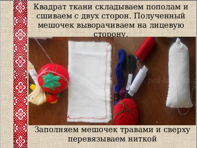 Квадрат ткани складываем пополам и сшиваем с двух сторон. Полученный мешочек выворачиваем на лицевую сторону. Заполняем мешочек травами и сверху перевязываем ниткой 
