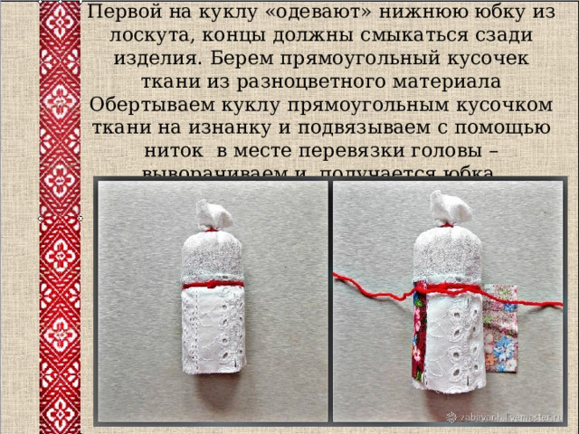 Первой на куклу «одевают» нижнюю юбку из лоскута, концы должны смыкаться сзади изделия. Берем прямоугольный кусочек ткани из разноцветного материала Обертываем куклу прямоугольным кусочком ткани на изнанку и подвязываем с помощью ниток в месте перевязки головы – выворачиваем и получается юбка.     