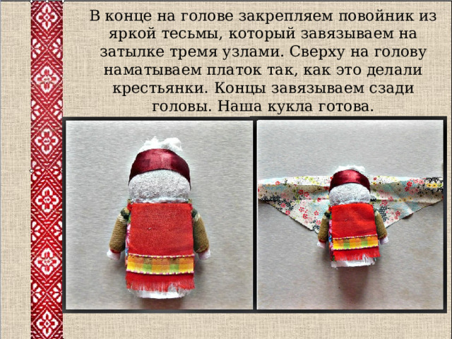 В конце на голове закрепляем повойник из яркой тесьмы, который завязываем на затылке тремя узлами. Сверху на голову наматываем платок так, как это делали крестьянки. Концы завязываем сзади головы. Наша кукла готова. 