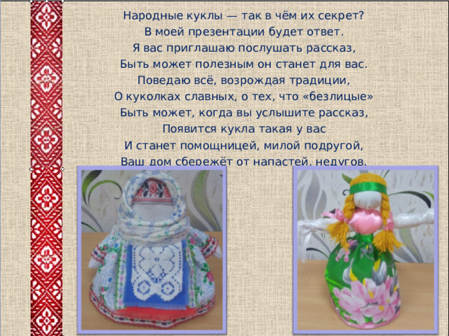 Народные куклы — так в чём их секрет? В моей презентации будет ответ. Я вас приглашаю послушать рассказ, Быть может полезным он станет для вас. Поведаю всё, возрождая традиции, О куколках славных, о тех, что «безлицые» Быть может, когда вы услышите рассказ, Появится кукла такая у вас И станет помощницей, милой подругой, Ваш дом сбережёт от напастей, недугов. 