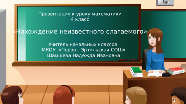 Презентация к уроку математики 4 класс «Нахождение неизвестного слагаемого» Учитель начальных классов МКОУ «Перво - Эртильская СОШ» Шамшева Надежда Ивановна 