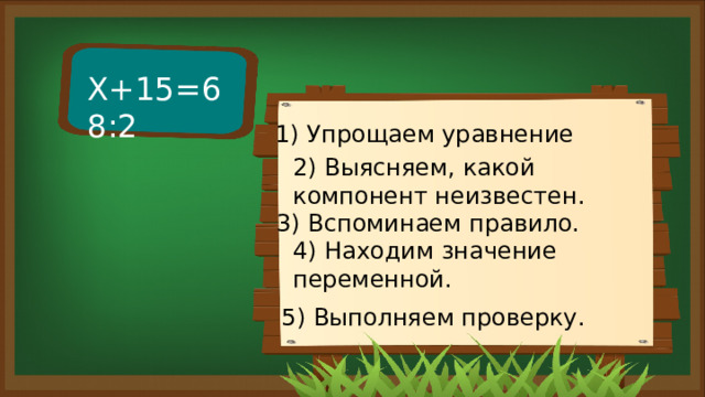 Х+15=68:2 1) Упрощаем уравнение 2) Выясняем, какой компонент неизвестен. 3) Вспоминаем правило. 4) Находим значение переменной. 5) Выполняем проверку. 