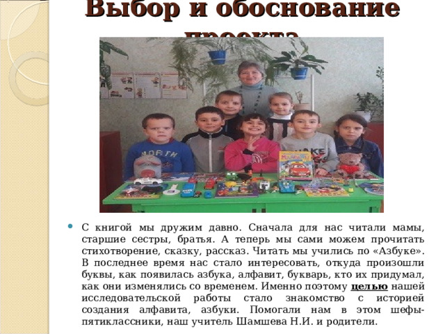 Выбор и обоснование проекта С книгой мы дружим давно. Сначала для нас читали мамы, старшие сестры, братья. А теперь мы сами можем прочитать стихотворение, сказку, рассказ. Читать мы учились по «Азбуке». В последнее время нас стало интересовать, откуда произошли буквы, как появилась азбука, алфавит, букварь, кто их придумал, как они изменялись со временем. Именно поэтому целью нашей исследовательской работы стало знакомство с историей создания алфавита, азбуки. Помогали нам в этом шефы-пятиклассники, наш учитель Шамшева Н.И. и родители. 